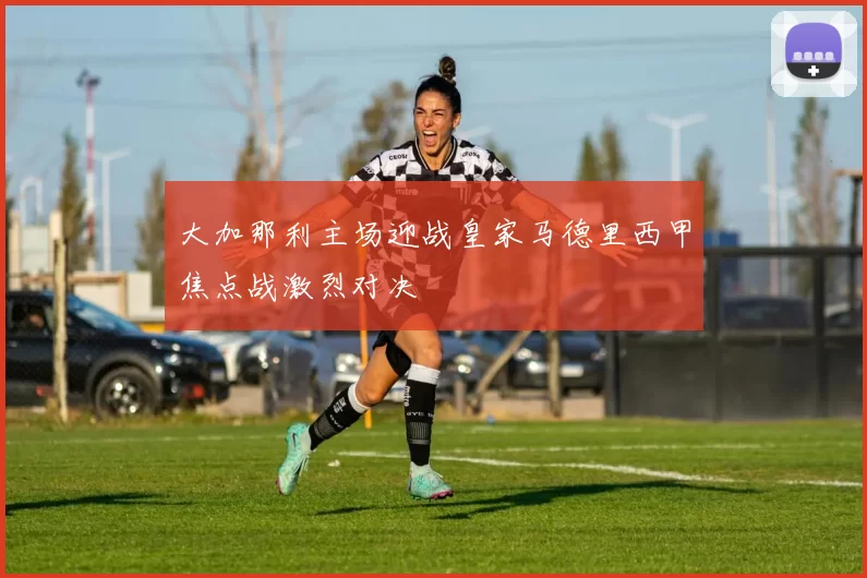 大加那利主场迎战皇家马德里西甲焦点战激烈对决