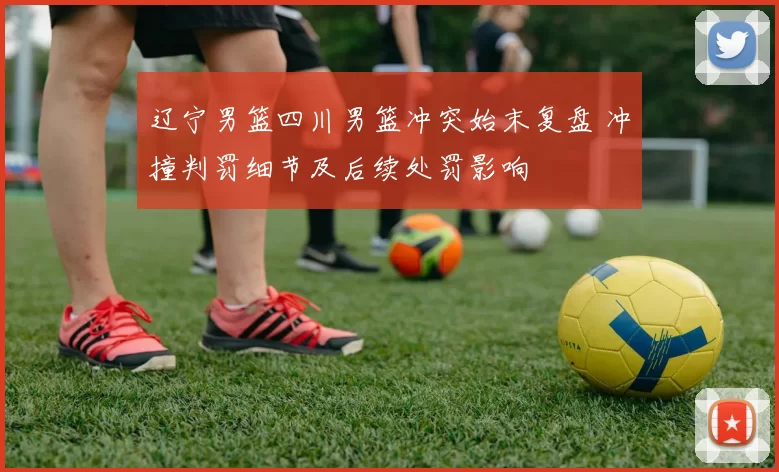 辽宁男篮四川男篮冲突始末复盘 冲撞判罚细节及后续处罚影响