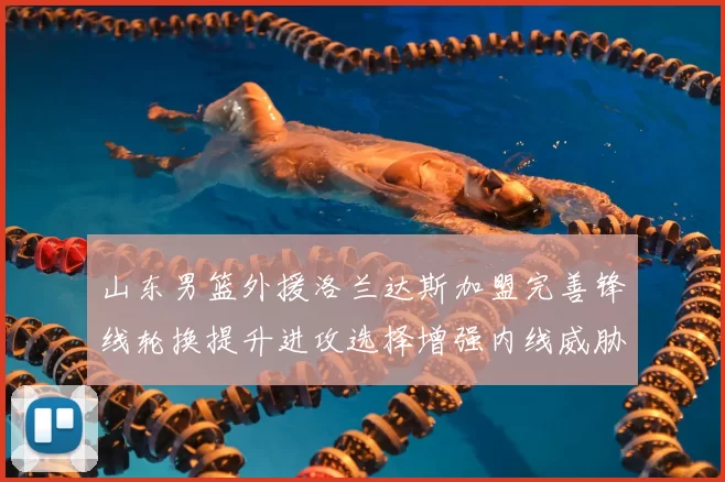 山东男篮外援洛兰达斯加盟完善锋线轮换提升进攻选择增强内线威胁