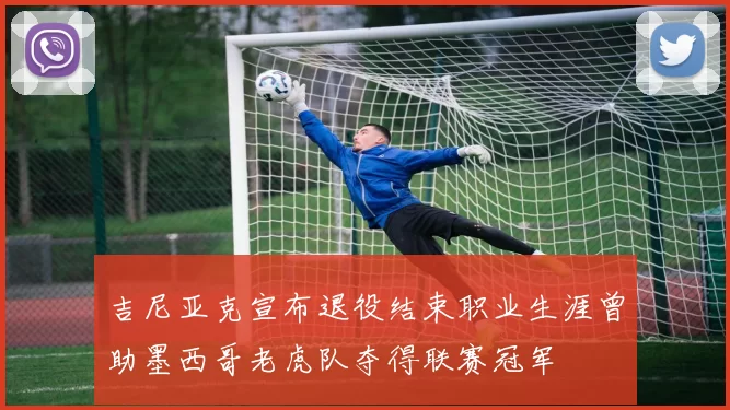 吉尼亚克宣布退役结束职业生涯曾助墨西哥老虎队夺得联赛冠军