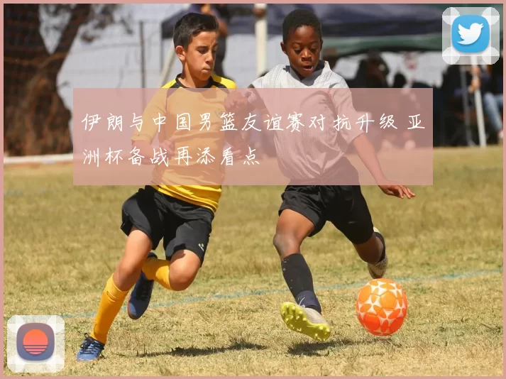 伊朗与中国男篮友谊赛对抗升级 亚洲杯备战再添看点