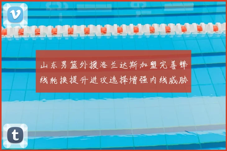 山东男篮外援洛兰达斯加盟完善锋线轮换提升进攻选择增强内线威胁