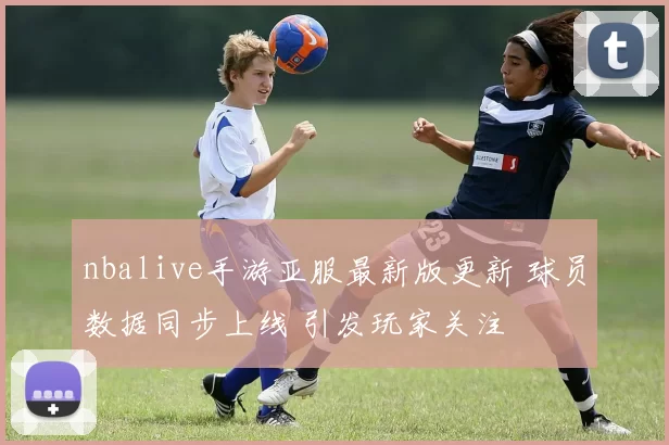 nbalive手游亚服最新版更新 球员数据同步上线 引发玩家关注