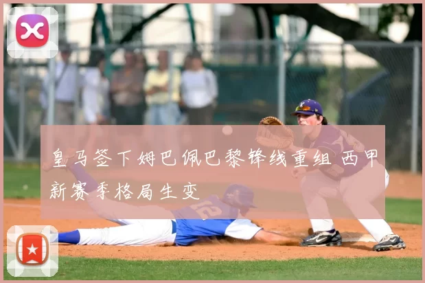 皇马签下姆巴佩巴黎锋线重组 西甲新赛季格局生变