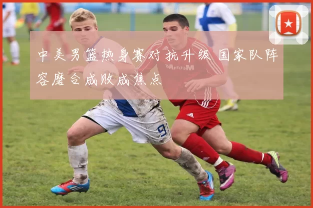 中美男篮热身赛对抗升级 国家队阵容磨合成败成焦点