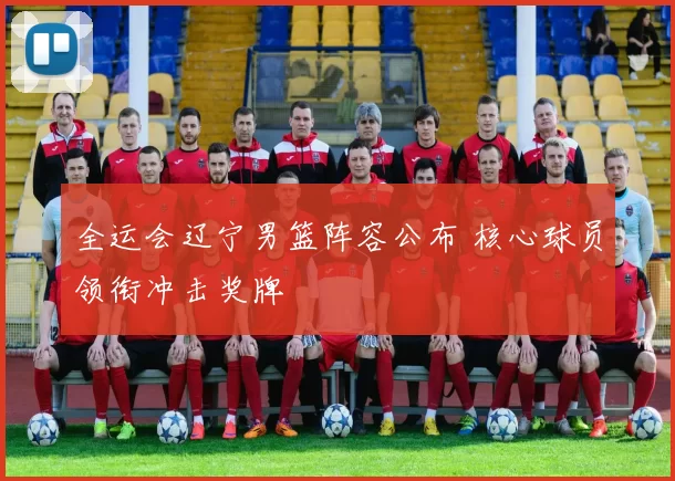 全运会辽宁男篮阵容公布 核心球员领衔冲击奖牌