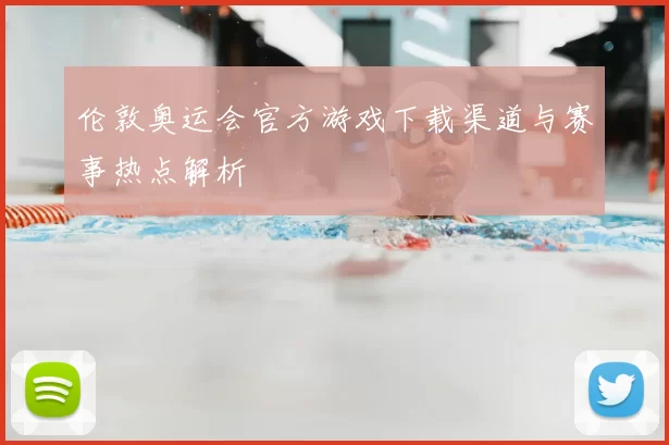 伦敦奥运会官方游戏下载渠道与赛事热点解析