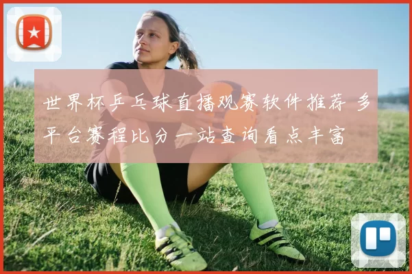 世界杯乒乓球直播观赛软件推荐 多平台赛程比分一站查询看点丰富