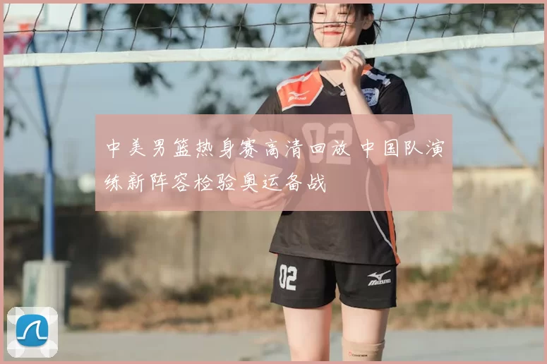 中美男篮热身赛高清回放 中国队演练新阵容检验奥运备战