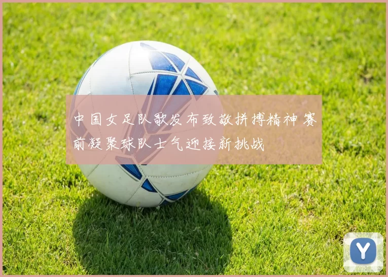 中国女足队歌发布致敬拼搏精神 赛前凝聚球队士气迎接新挑战