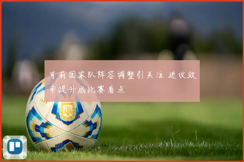 可莉国家队阵容调整引关注 进攻效率提升成比赛看点