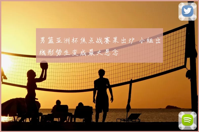 男篮亚洲杯焦点战赛果出炉 小组出线形势生变成最大悬念