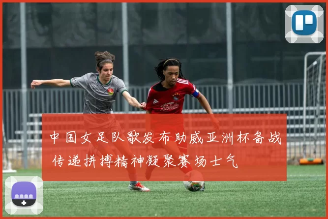 中国女足队歌发布助威亚洲杯备战 传递拼搏精神凝聚赛场士气