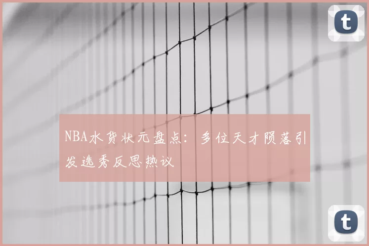 NBA水货状元盘点：多位天才陨落引发选秀反思热议