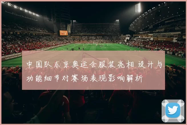 中国队东京奥运会服装亮相 设计与功能细节对赛场表现影响解析