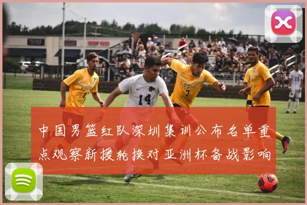 中国男篮红队深圳集训公布名单重点观察新援轮换对亚洲杯备战影响