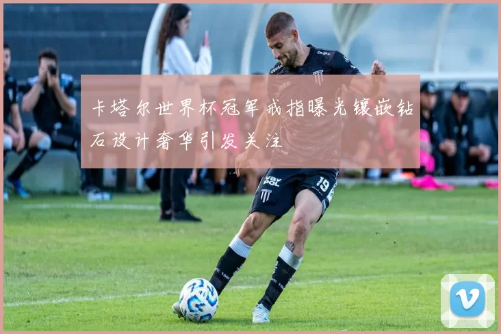 卡塔尔世界杯冠军戒指曝光镶嵌钻石设计奢华引发关注