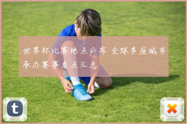 世界杯比赛地点公布 全球多座城市承办赛事看点汇总