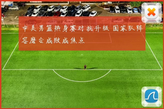 中美男篮热身赛对抗升级 国家队阵容磨合成败成焦点