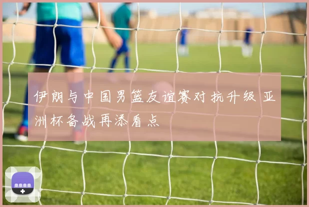 伊朗与中国男篮友谊赛对抗升级 亚洲杯备战再添看点