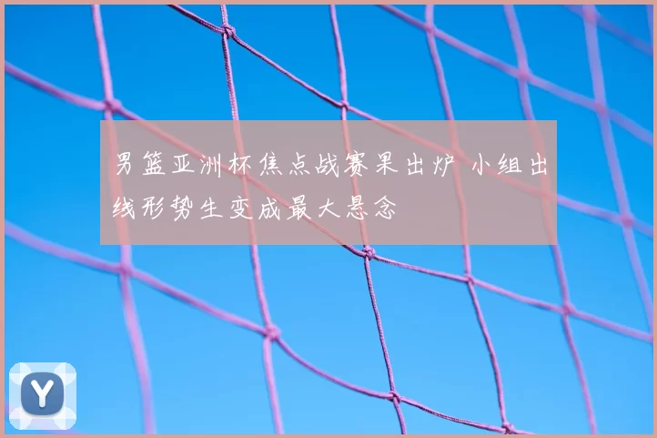 男篮亚洲杯焦点战赛果出炉 小组出线形势生变成最大悬念