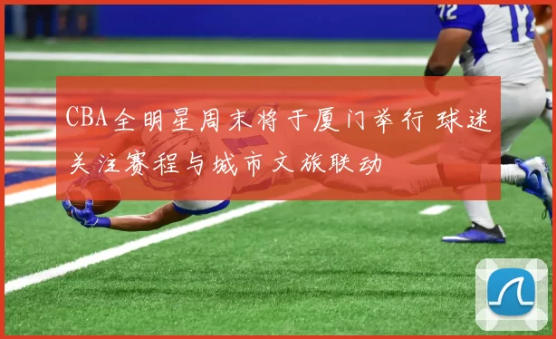 CBA全明星周末将于厦门举行 球迷关注赛程与城市文旅联动