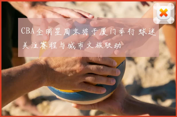 CBA全明星周末将于厦门举行 球迷关注赛程与城市文旅联动