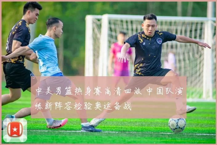 中美男篮热身赛高清回放 中国队演练新阵容检验奥运备战