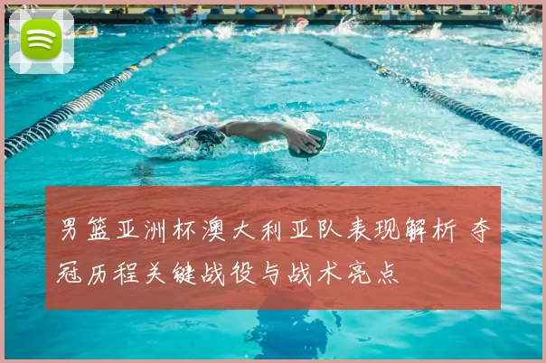 男篮亚洲杯澳大利亚队表现解析 夺冠历程关键战役与战术亮点