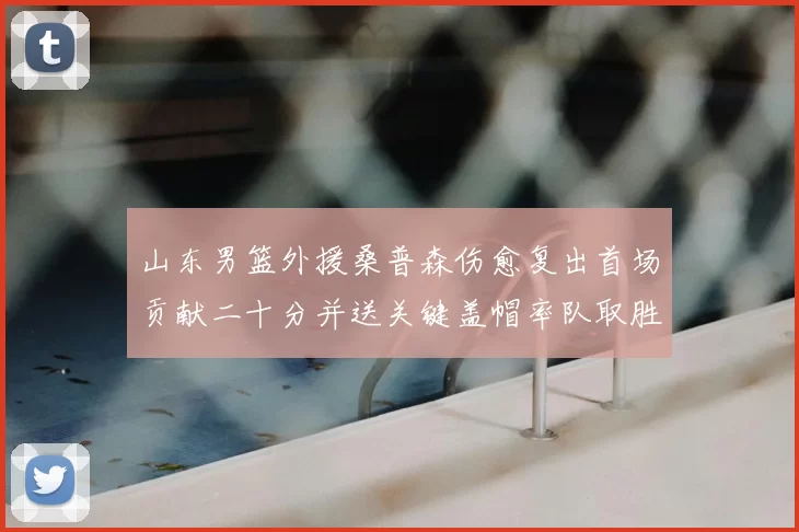 山东男篮外援桑普森伤愈复出首场贡献二十分并送关键盖帽率队取胜