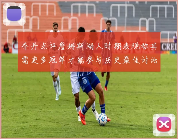 乔丹点评詹姆斯湖人时期表现称其需更多冠军才能参与历史最佳讨论