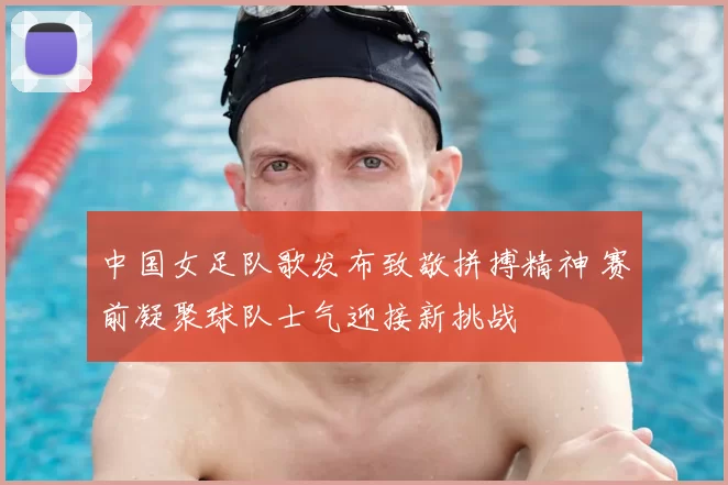 中国女足队歌发布致敬拼搏精神 赛前凝聚球队士气迎接新挑战