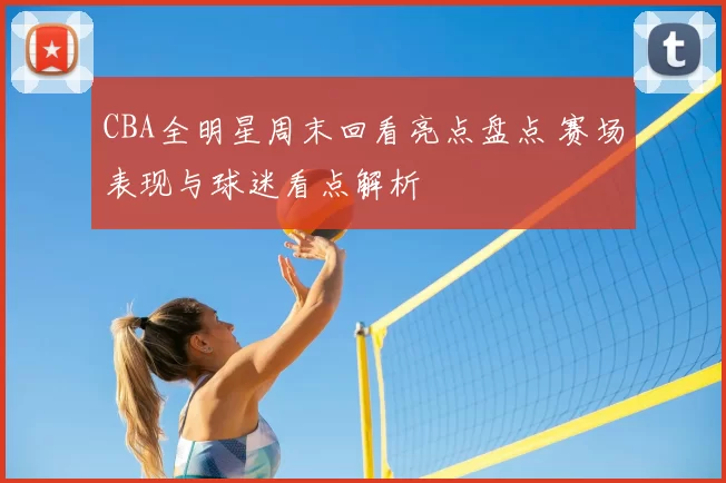 CBA全明星周末回看亮点盘点 赛场表现与球迷看点解析