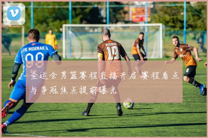 全运会男篮赛程直播开启 赛程看点与争冠焦点提前曝光