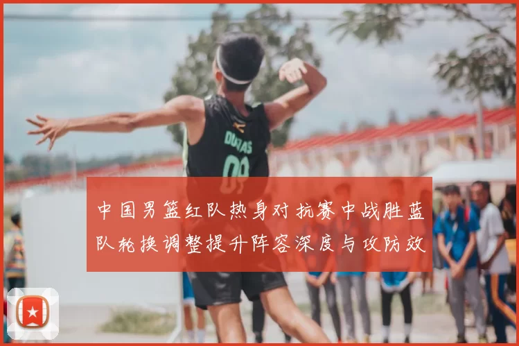 中国男篮红队热身对抗赛中战胜蓝队轮换调整提升阵容深度与攻防效率