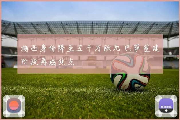 梅西身价降至五千万欧元 巴萨重建阶段再成焦点